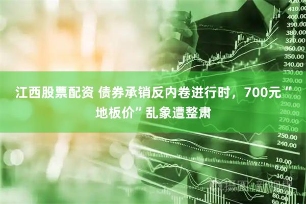 江西股票配资 债券承销反内卷进行时，700元“地板价”乱象遭整肃