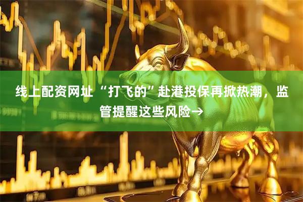 线上配资网址 “打飞的”赴港投保再掀热潮，监管提醒这些风险→