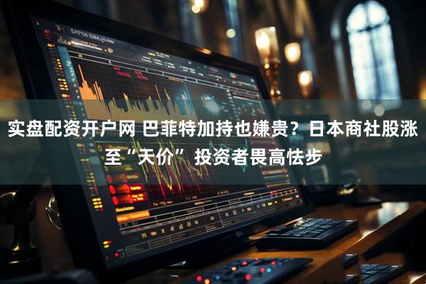 实盘配资开户网 巴菲特加持也嫌贵？日本商社股涨至“天价” 投资者畏高怯步