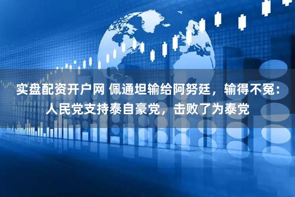 实盘配资开户网 佩通坦输给阿努廷，输得不冤：人民党支持泰自豪党，击败了为泰党