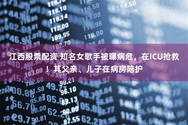 江西股票配资 知名女歌手被曝病危，在ICU抢救！其父亲、儿子在病房陪护
