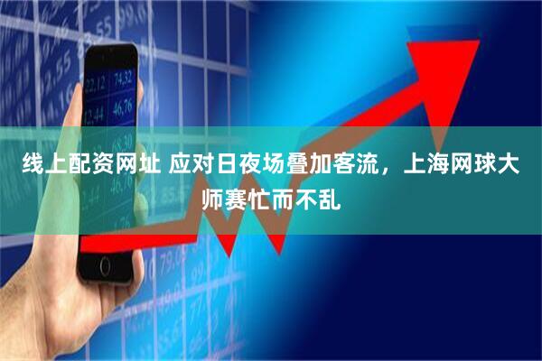 线上配资网址 应对日夜场叠加客流，上海网球大师赛忙而不乱