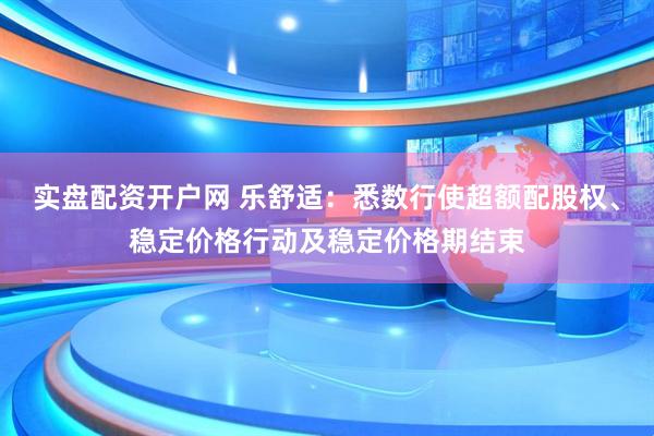 实盘配资开户网 乐舒适:悉数行使超额配股权、稳定价格行动及稳定价格期结束