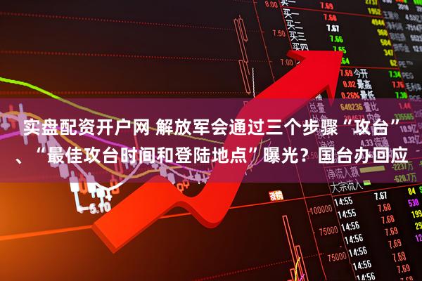 实盘配资开户网 解放军会通过三个步骤“攻台”、“最佳攻台时间和登陆地点”曝光?国台办回应