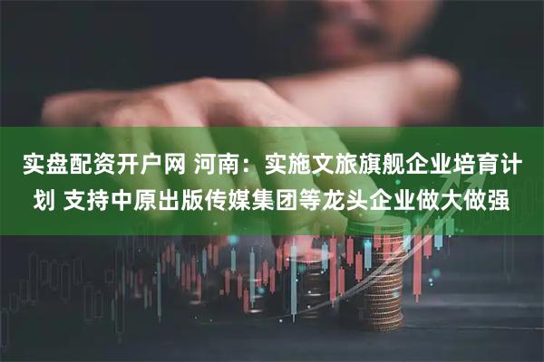 实盘配资开户网 河南：实施文旅旗舰企业培育计划 支持中原出版传媒集团等龙头企业做大做强