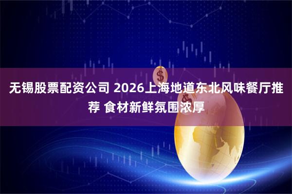 无锡股票配资公司 2026上海地道东北风味餐厅推荐 食材新鲜氛围浓厚
