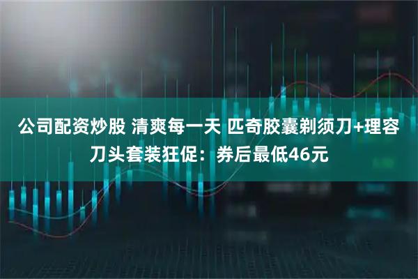 公司配资炒股 清爽每一天 匹奇胶囊剃须刀+理容刀头套装狂促：券后最低46元
