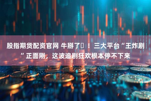 股指期货配资官网 牛掰了️！三大平台“王炸剧”正面刚，这波追剧狂欢根本停不下来