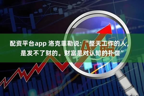 配资平台app 洛克菲勒说: “整天工作的人， 是发不了财的。财富是对认知的补偿”