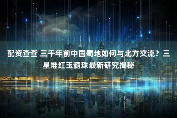 配资查查 三千年前中国蜀地如何与北方交流？三星堆红玉髓珠最新研究揭秘