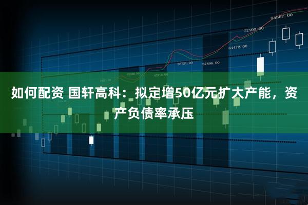 如何配资 国轩高科:拟定增50亿元扩大产能,资产负债率承压