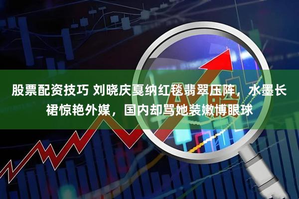 股票配资技巧 刘晓庆戛纳红毯翡翠压阵,水墨长裙惊艳外媒,国内却骂她装嫩博眼球