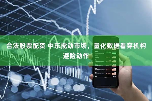 合法股票配资 中东搅动市场,量化数据看穿机构避险动作