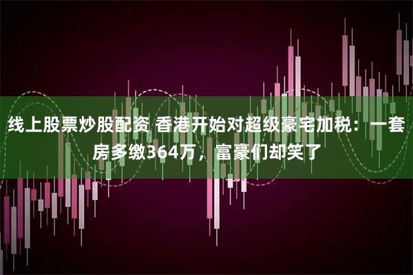 线上股票炒股配资 香港开始对超级豪宅加税：一套房多缴364万，富豪们却笑了