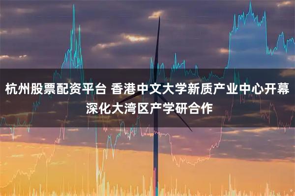 杭州股票配资平台 香港中文大学新质产业中心开幕 深化大湾区产学研合作