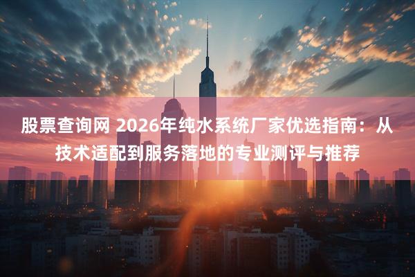 股票查询网 2026年纯水系统厂家优选指南：从技术适配到服务落地的专业测评与推荐