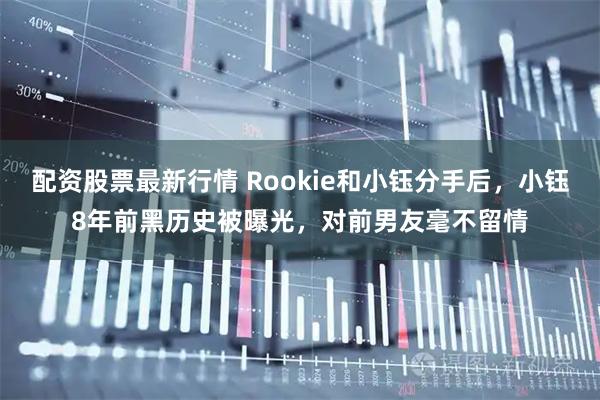 配资股票最新行情 Rookie和小钰分手后，小钰8年前黑历史被曝光，对前男友毫不留情