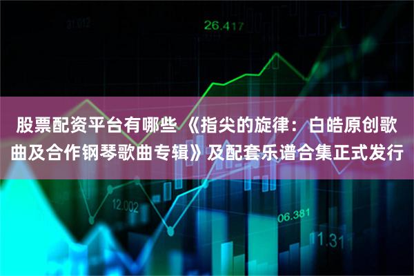 股票配资平台有哪些 《指尖的旋律：白皓原创歌曲及合作钢琴歌曲专辑》及配套乐谱合集正式发行