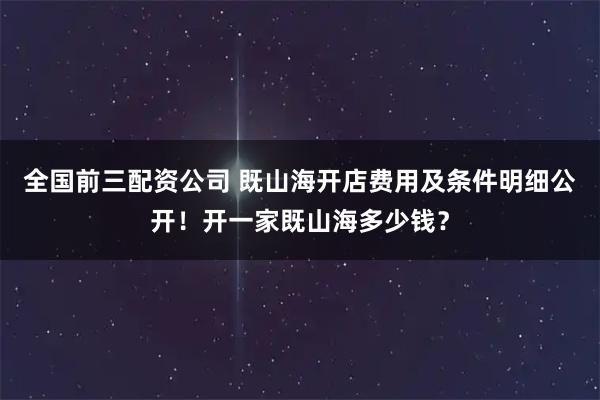 全国前三配资公司 既山海开店费用及条件明细公开!开一家既山海多少钱?