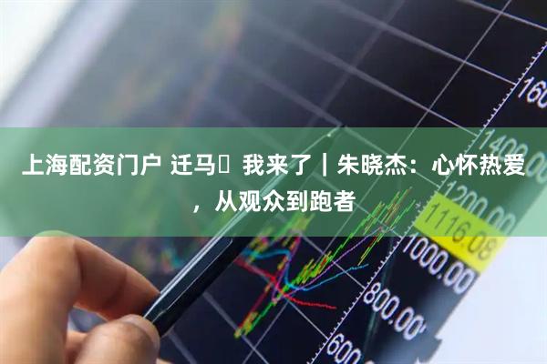 上海配资门户 迁马・我来了｜朱晓杰：心怀热爱，从观众到跑者