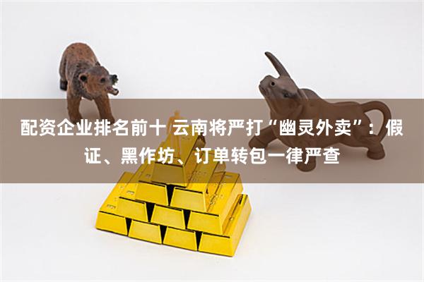 配资企业排名前十 云南将严打“幽灵外卖”：假证、黑作坊、订单转包一律严查