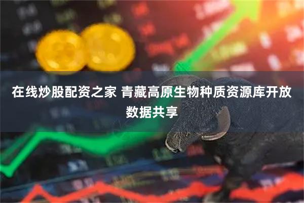 在线炒股配资之家 青藏高原生物种质资源库开放数据共享