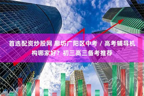 首选配资炒股网 廊坊广阳区中考 / 高考辅导机构哪家好？初三高三备考推荐