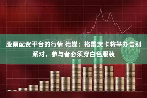 股票配资平台的行情 德媒：格雷茨卡将举办告别派对，参与者必须穿白色服装