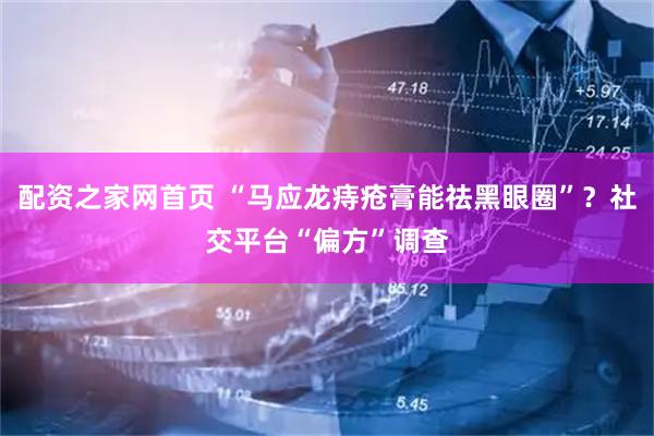 配资之家网首页 “马应龙痔疮膏能祛黑眼圈”？社交平台“偏方”调查