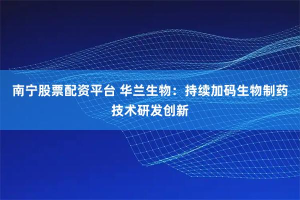 南宁股票配资平台 华兰生物:持续加码生物制药技术研发创新
