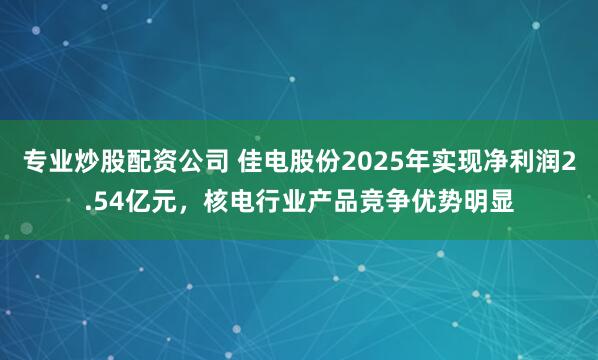 专业炒股配资公司 佳电股份2025年实现净利润2.54亿元，核电行业产品竞争优势明显