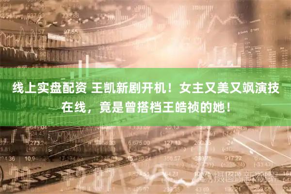线上实盘配资 王凯新剧开机！女主又美又飒演技在线，竟是曾搭档王皓祯的她！
