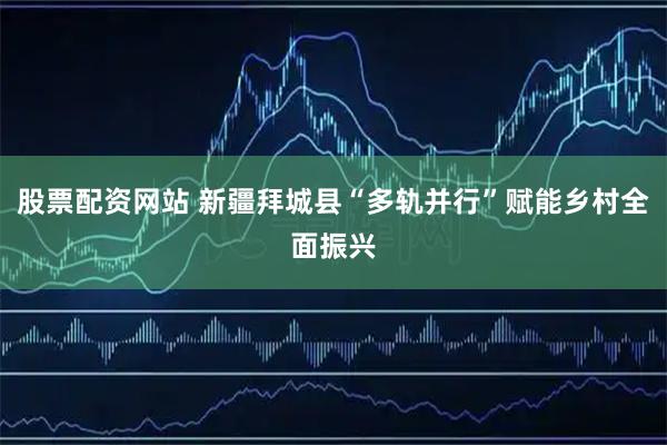 股票配资网站 新疆拜城县“多轨并行”赋能乡村全面振兴