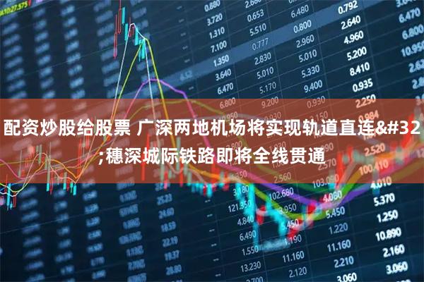 配资炒股给股票 广深两地机场将实现轨道直连 穗深城际铁路即将全线贯通