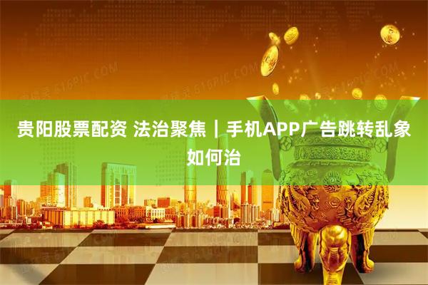 贵阳股票配资 法治聚焦｜手机APP广告跳转乱象如何治