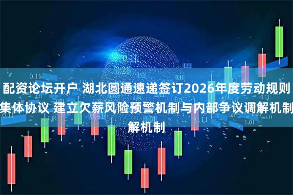 配资论坛开户 湖北圆通速递签订2026年度劳动规则集体协议 建立欠薪风险预警机制与内部争议调解机制